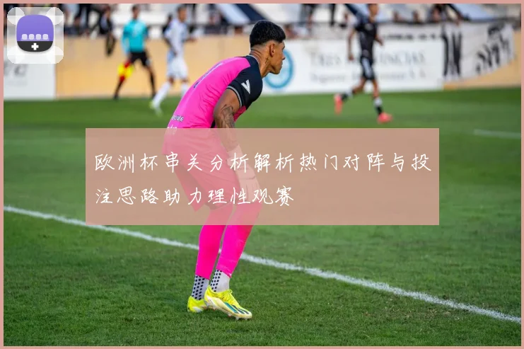 欧洲杯串关分析解析热门对阵与投注思路助力理性观赛