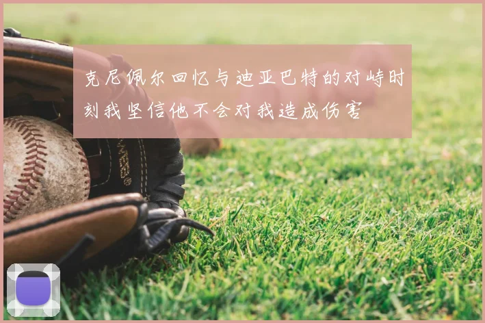 克尼佩尔回忆与迪亚巴特的对峙时刻我坚信他不会对我造成伤害
