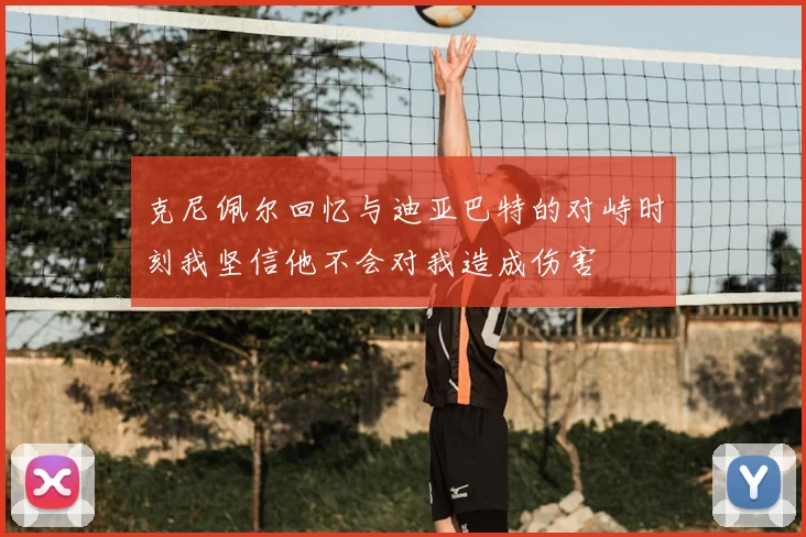 克尼佩尔回忆与迪亚巴特的对峙时刻我坚信他不会对我造成伤害