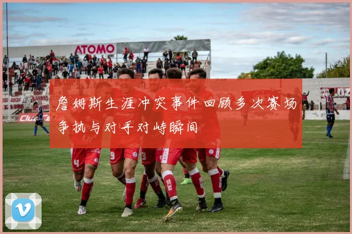 詹姆斯生涯冲突事件回顾多次赛场争执与对手对峙瞬间