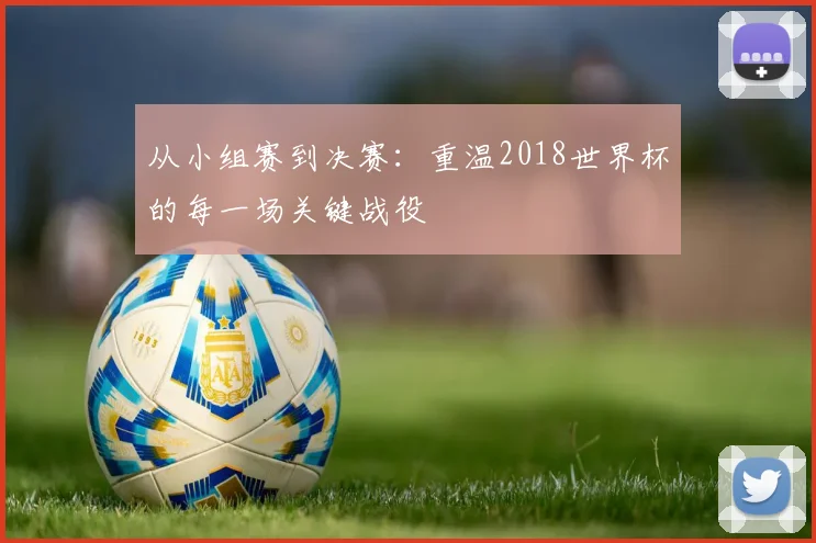 从小组赛到决赛：重温2018世界杯的每一场关键战役