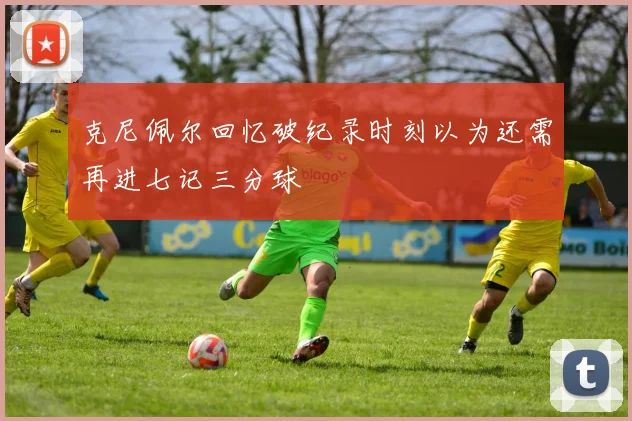 克尼佩尔回忆破纪录时刻以为还需再进七记三分球