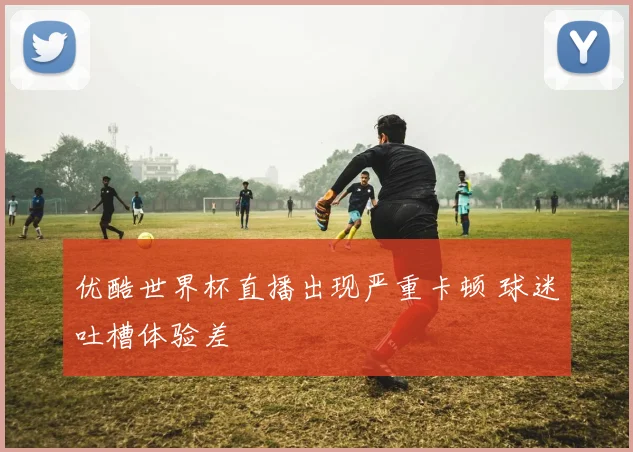 优酷世界杯直播出现严重卡顿 球迷吐槽体验差