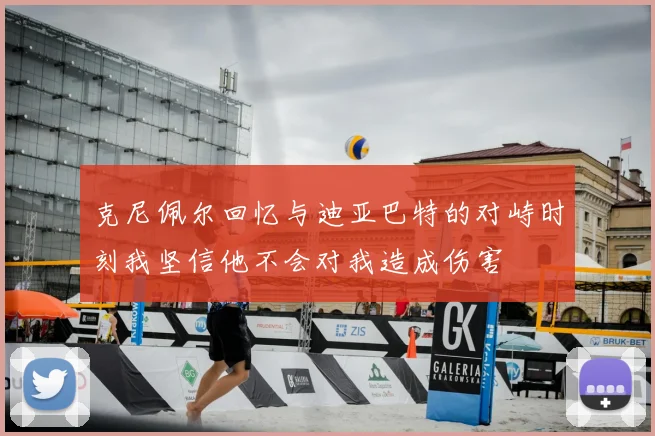 克尼佩尔回忆与迪亚巴特的对峙时刻我坚信他不会对我造成伤害