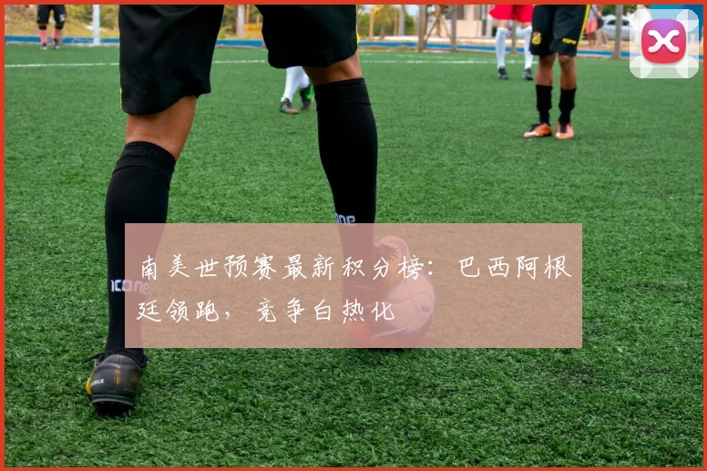 南美世预赛最新积分榜：巴西阿根廷领跑，竞争白热化
