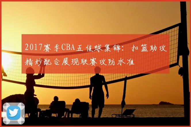 2017赛季CBA五佳球集锦：扣篮助攻精妙配合展现联赛攻防水准