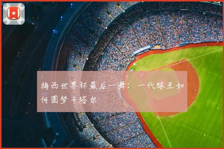 梅西世界杯最后一舞：一代球王如何圆梦卡塔尔