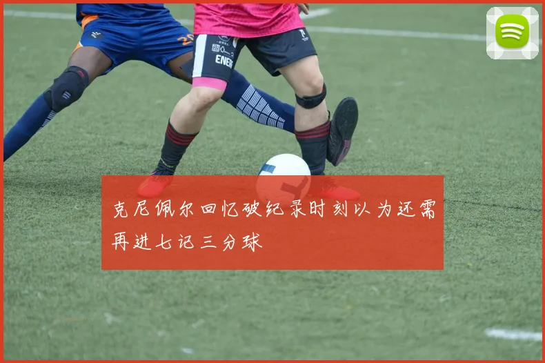 克尼佩尔回忆破纪录时刻以为还需再进七记三分球