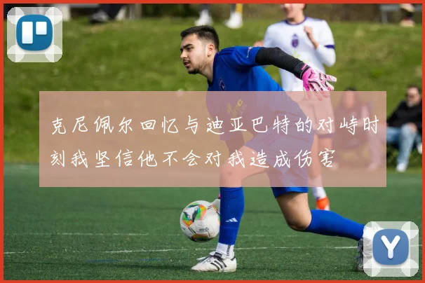 克尼佩尔回忆与迪亚巴特的对峙时刻我坚信他不会对我造成伤害