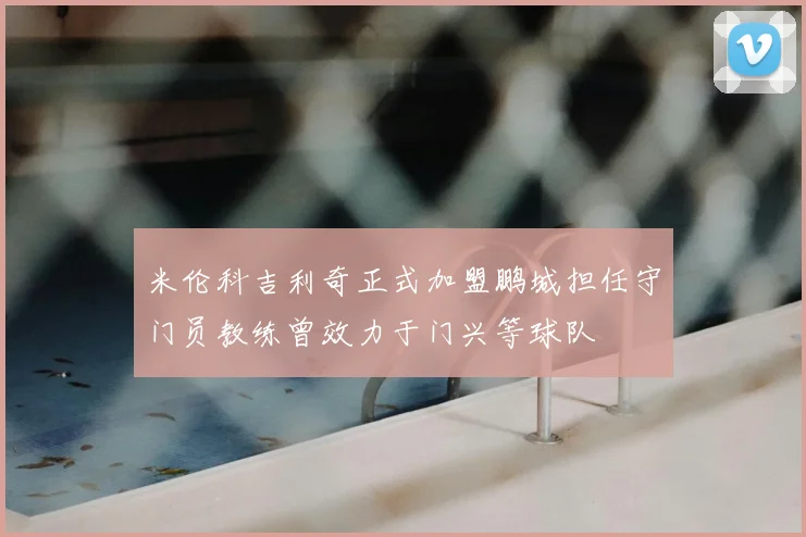 米伦科吉利奇正式加盟鹏城担任守门员教练曾效力于门兴等球队