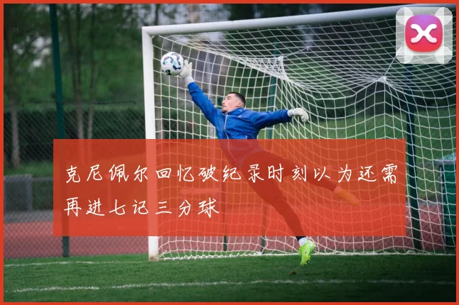 克尼佩尔回忆破纪录时刻以为还需再进七记三分球