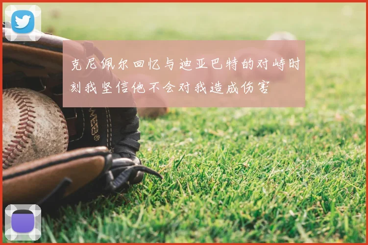克尼佩尔回忆与迪亚巴特的对峙时刻我坚信他不会对我造成伤害