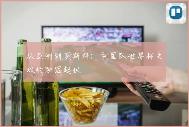 从亚洲到莫斯科:中国队世界杯之旅的跌宕起伏