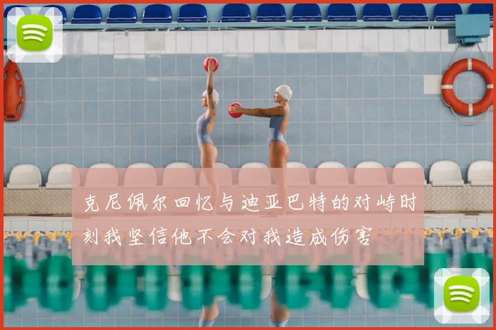 克尼佩尔回忆与迪亚巴特的对峙时刻我坚信他不会对我造成伤害