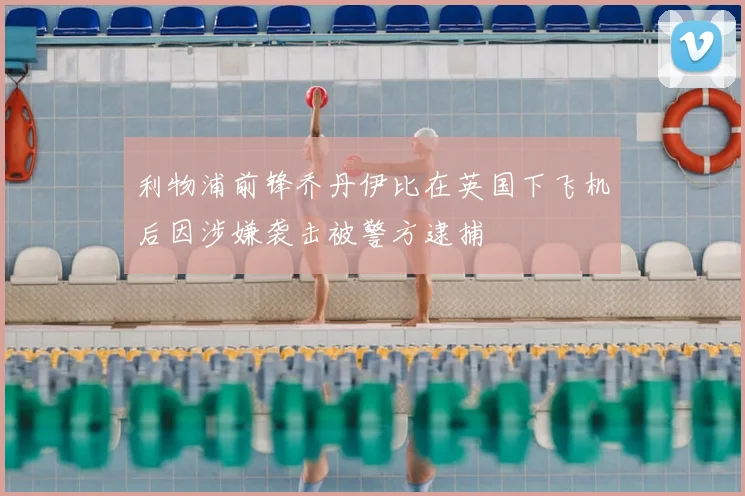 利物浦前锋乔丹伊比在英国下飞机后因涉嫌袭击被警方逮捕