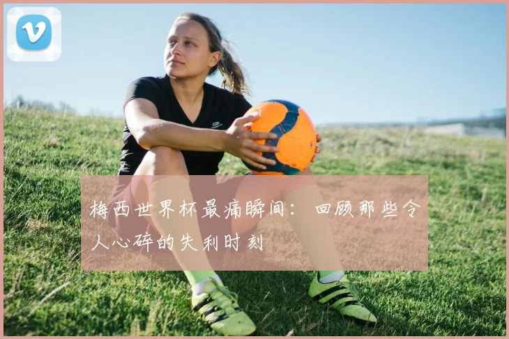 梅西世界杯最痛瞬间：回顾那些令人心碎的失利时刻