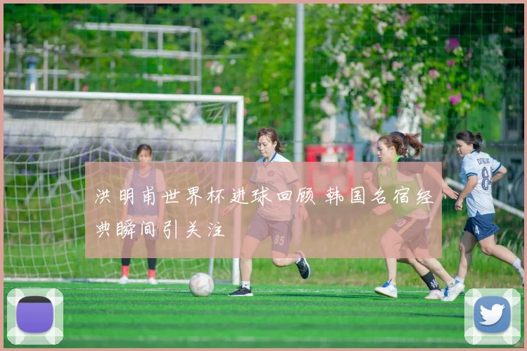 洪明甫世界杯进球回顾 韩国名宿经典瞬间引关注