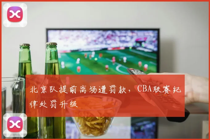 北京队提前离场遭罚款，CBA联赛纪律处罚升级
