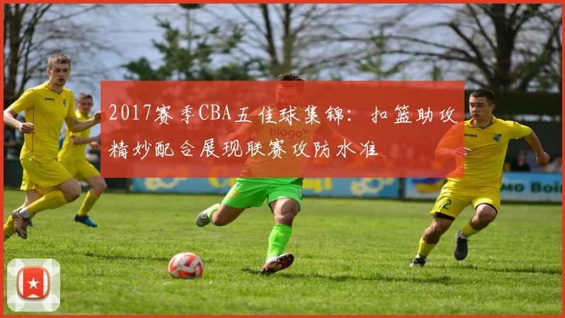 2017赛季CBA五佳球集锦：扣篮助攻精妙配合展现联赛攻防水准