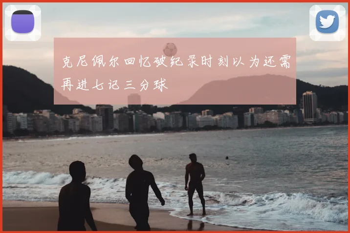 克尼佩尔回忆破纪录时刻以为还需再进七记三分球