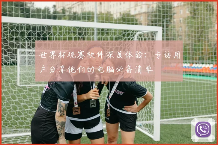 世界杯观赛软件深度体验：专访用户分享他们的电脑必备清单
