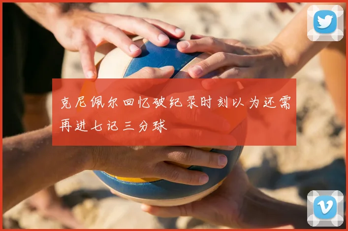 克尼佩尔回忆破纪录时刻以为还需再进七记三分球