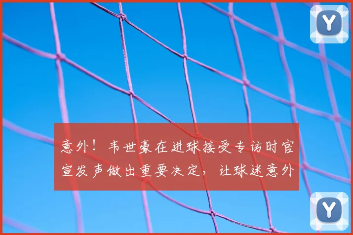 意外！韦世豪在进球接受专访时官宣发声做出重要决定，让球迷意外