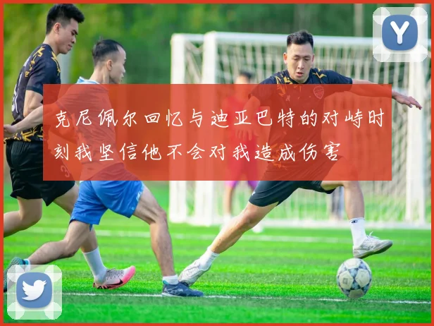 克尼佩尔回忆与迪亚巴特的对峙时刻我坚信他不会对我造成伤害