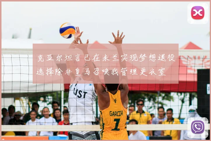克亚尔坦言已在米兰实现梦想退役选择除非皇马召唤我管理更衣室
