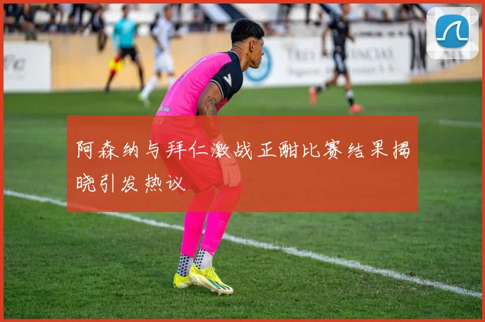 阿森纳与拜仁激战正酣比赛结果揭晓引发热议