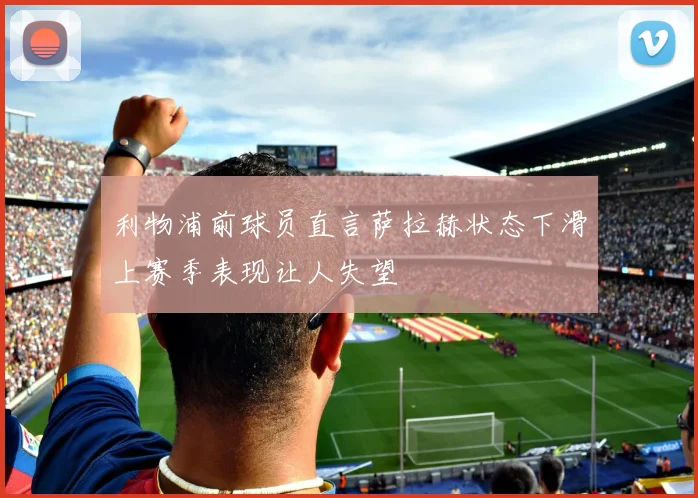 利物浦前球员直言萨拉赫状态下滑上赛季表现让人失望