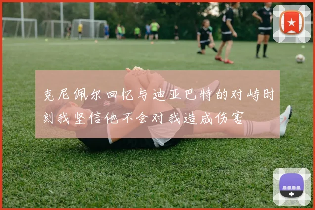 克尼佩尔回忆与迪亚巴特的对峙时刻我坚信他不会对我造成伤害