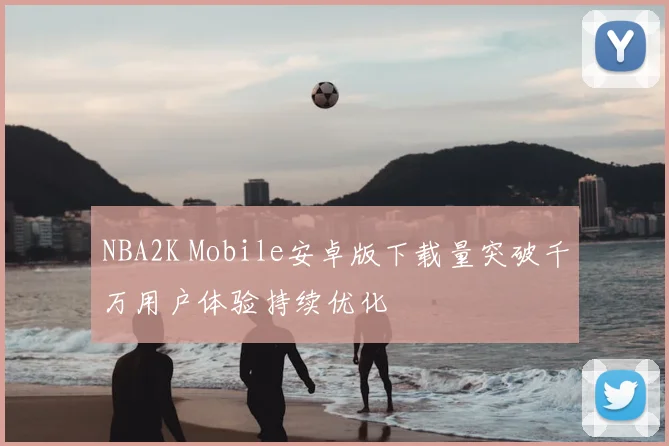 NBA2K Mobile安卓版下载量突破千万用户体验持续优化