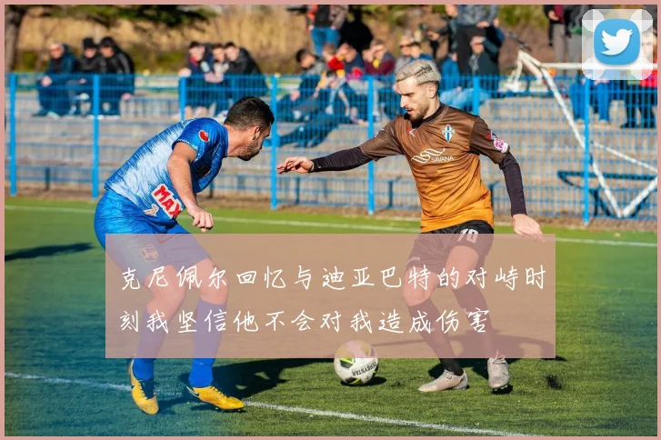 克尼佩尔回忆与迪亚巴特的对峙时刻我坚信他不会对我造成伤害