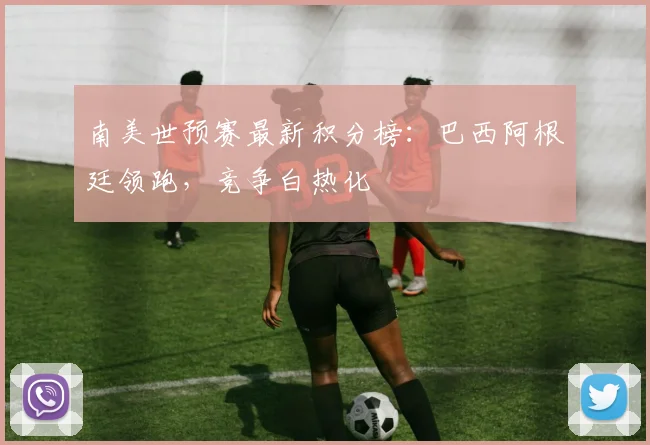 南美世预赛最新积分榜：巴西阿根廷领跑，竞争白热化