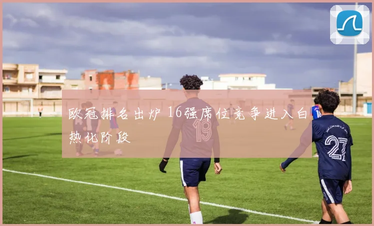 欧冠排名出炉 16强席位竞争进入白热化阶段