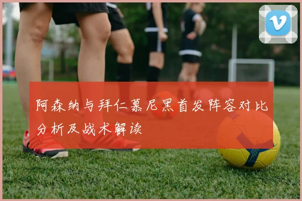 阿森纳与拜仁慕尼黑首发阵容对比分析及战术解读