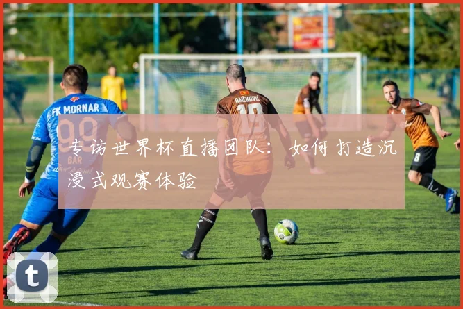 专访世界杯直播团队：如何打造沉浸式观赛体验
