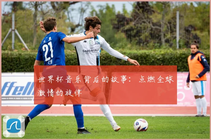 世界杯音乐背后的故事：点燃全球激情的旋律