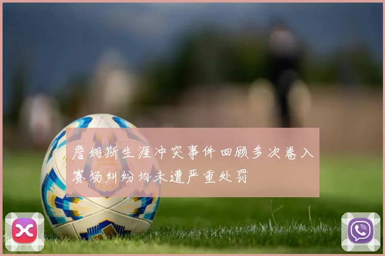 詹姆斯生涯冲突事件回顾多次卷入赛场纠纷均未遭严重处罚