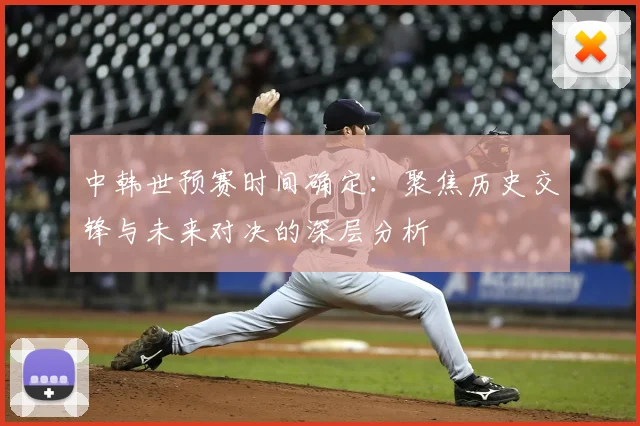 中韩世预赛时间确定：聚焦历史交锋与未来对决的深层分析