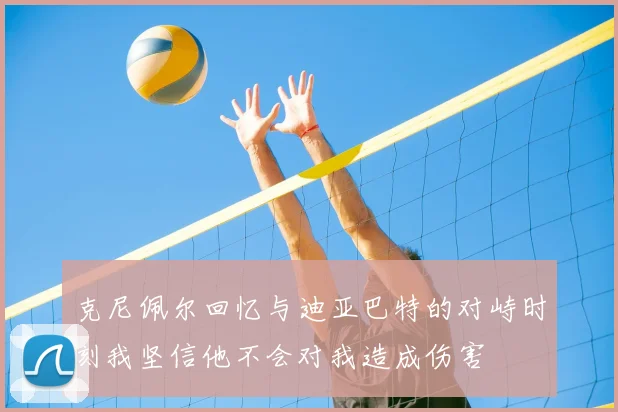 克尼佩尔回忆与迪亚巴特的对峙时刻我坚信他不会对我造成伤害