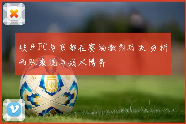 岐阜FC与京都在赛场激烈对决 分析两队表现与战术博弈