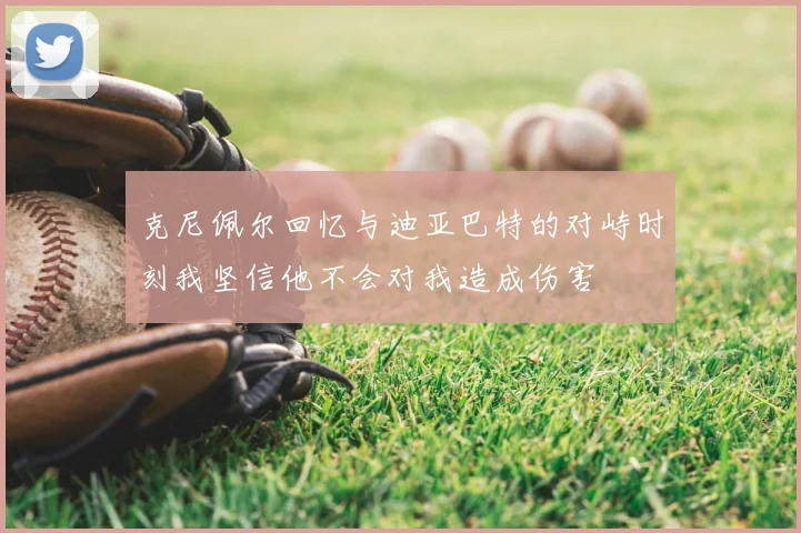 克尼佩尔回忆与迪亚巴特的对峙时刻我坚信他不会对我造成伤害