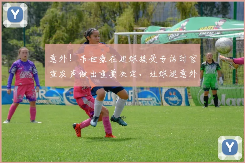 意外!韦世豪在进球接受专访时官宣发声做出重要决定,让球迷意外