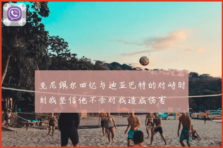 克尼佩尔回忆与迪亚巴特的对峙时刻我坚信他不会对我造成伤害