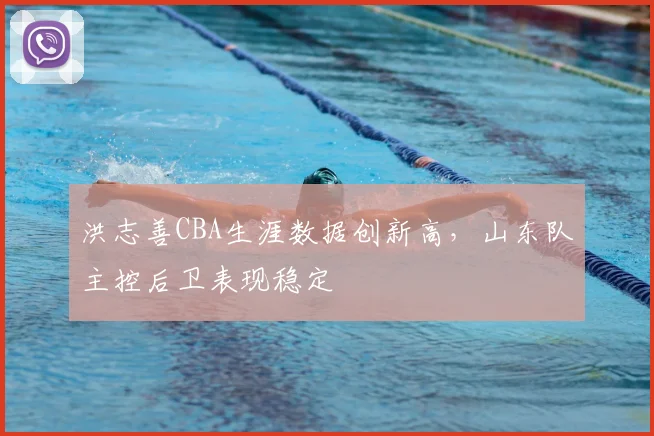 洪志善CBA生涯数据创新高,山东队主控后卫表现稳定