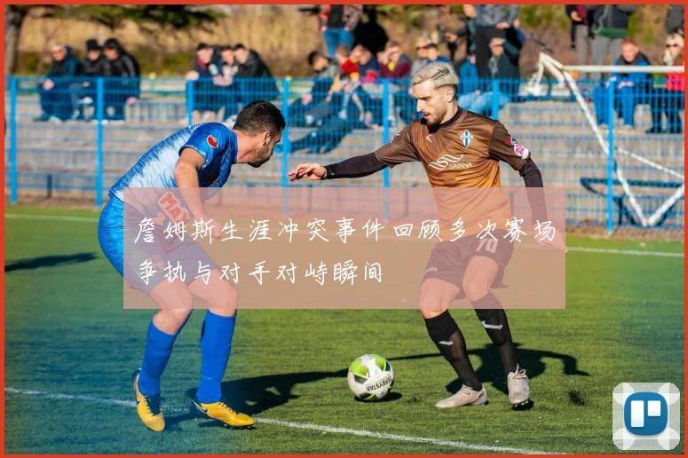 詹姆斯生涯冲突事件回顾多次赛场争执与对手对峙瞬间